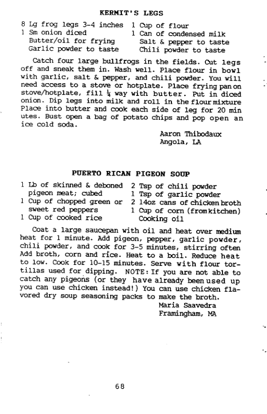 KERMIT’S LEGS 8 Lg frog legs 3-4 inches 1 Cup of flour 1 Sm onion diced 1 Can of condensed milk Butter/oil for frying Salt & pepper to taste Garlic powder to taste Chili powder to taste Catch four large bullfrogs in the fields. Cut legs Off and sneak them in. Wash well. Place flour in bowl with garlic, salt & pepper, and chili powder. You will need access to a stove or hotplate. Place £rying panon stove/hotplate, fill § way with butter. Put in diced onion. Dip legs into milk and roll in the flour mixture Place into butter and cook each side of leg for 20 min utes. Bust open a bag of potato chips and pop open an ice cold soda. Raron Thibodaux Angola, LA PUERTO RICAN PIGEON SOUP 1 Ib of skinned & deboned 2 Tsp of chili powder pigeon meat; cubed 1 Tsp of garlic powder 1 Cup of chopped green or 2 ldoz cans of chickenbroth sweet red peppers 1 Cup of corn (fromkitchen) 1 Cup of cooked rice Cooking oil Coat a large saucepan with oil and heat over medium heat for 1 minute. Add pigeon, pepper, garlic powder, chili powder, and cook for 3-5 minutes, stirring often Add broth, corn and rice. Heat to a boil. Reduce heat to low. Cook for 10-15 minutes. Serve with flour tor- tillas used for dipping. NOTE: If you are not able to catch any pigeons (or they have already beenused up you can use chicken instead!) You can use chicken fla- vored dry soup seasoning packs to make the broth. Maria Saavedra Framingham, MA 68